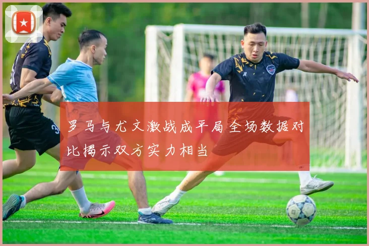 罗马与尤文激战成平局全场数据对比揭示双方实力相当