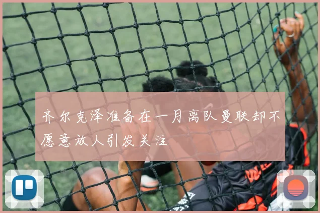 齐尔克泽准备在一月离队曼联却不愿意放人引发关注