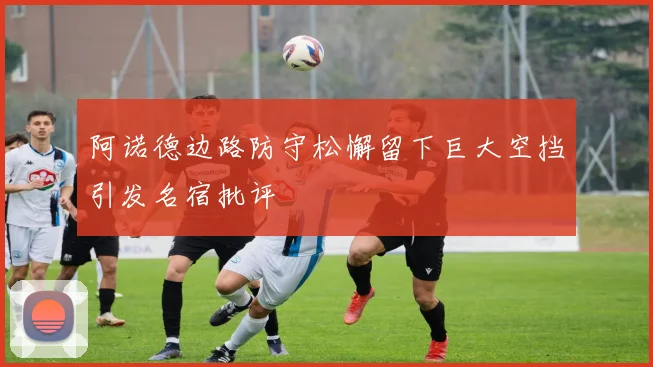 阿诺德边路防守松懈留下巨大空挡引发名宿批评