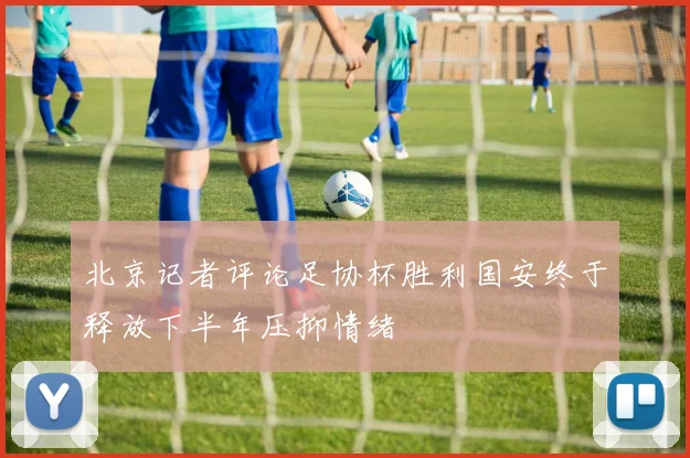 北京记者评论足协杯胜利国安终于释放下半年压抑情绪