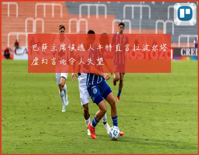 巴萨主席候选人丰特直言拉波尔塔虚幻言论令人失望