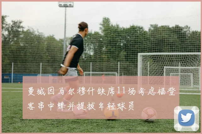 曼城因马尔穆什缺席11场考虑福登客串中锋并提拔年轻球员
