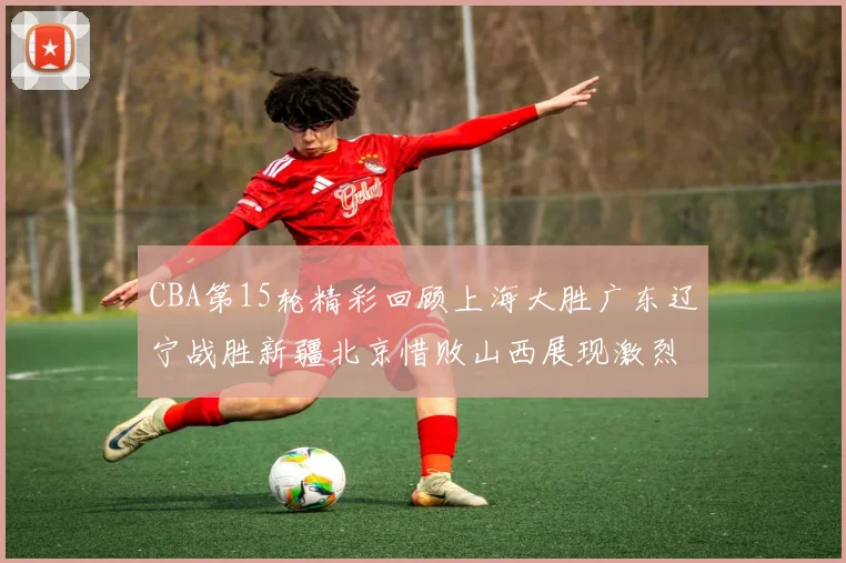CBA第15轮精彩回顾上海大胜广东辽宁战胜新疆北京惜败山西展现激烈竞争