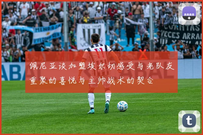 佩尼亚谈加盟埃尔切感受与老队友重聚的喜悦与主帅战术的契合