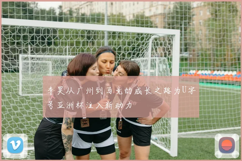 李昊从广州到马竞的成长之路为U字号亚洲杯注入新动力