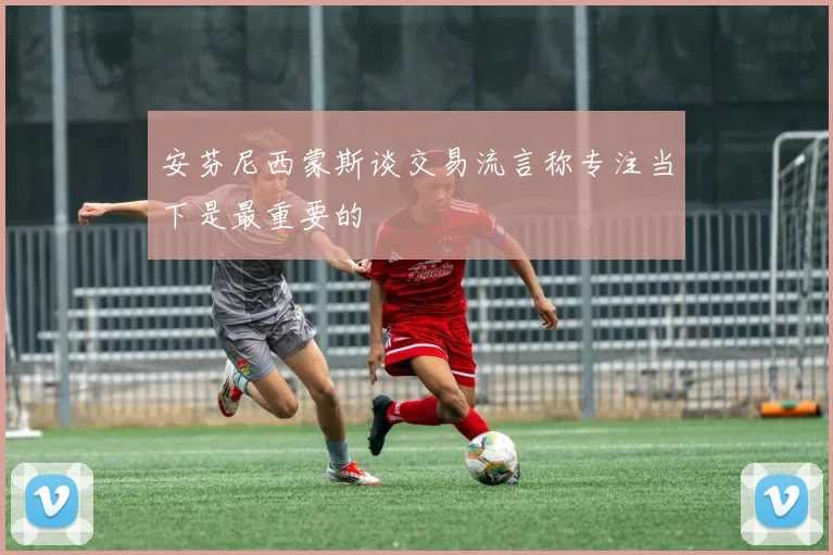 安芬尼西蒙斯谈交易流言称专注当下是最重要的