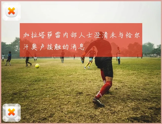 加拉塔萨雷内部人士澄清未与恰尔汗奥卢接触的消息
