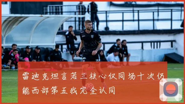 雷迪克坦言若三核心仅同场十次仍能西部第五我完全认同