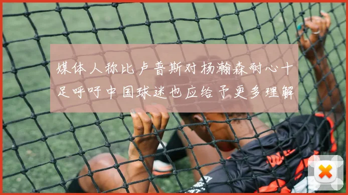媒体人称比卢普斯对杨瀚森耐心十足呼吁中国球迷也应给予更多理解与支持