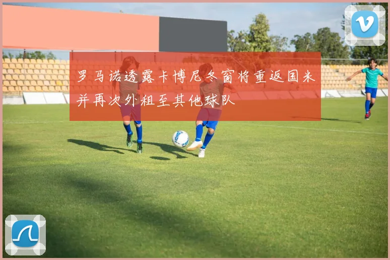 罗马诺透露卡博尼冬窗将重返国米并再次外租至其他球队