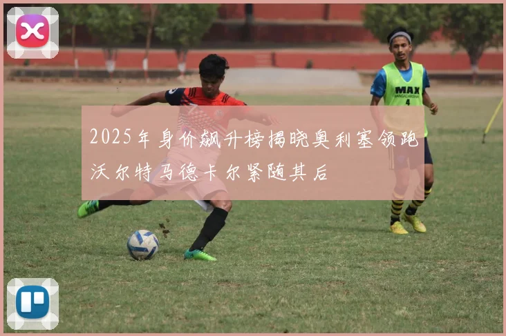 2025年身价飙升榜揭晓奥利塞领跑沃尔特马德卡尔紧随其后