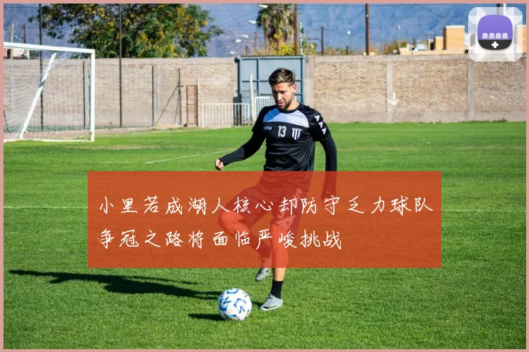 小里若成湖人核心却防守乏力球队争冠之路将面临严峻挑战
