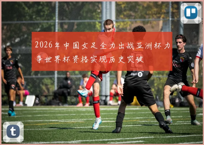 2026年中国女足全力出战亚洲杯力争世界杯资格实现历史突破