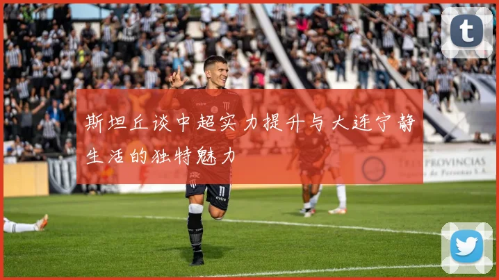 斯坦丘谈中超实力提升与大连宁静生活的独特魅力