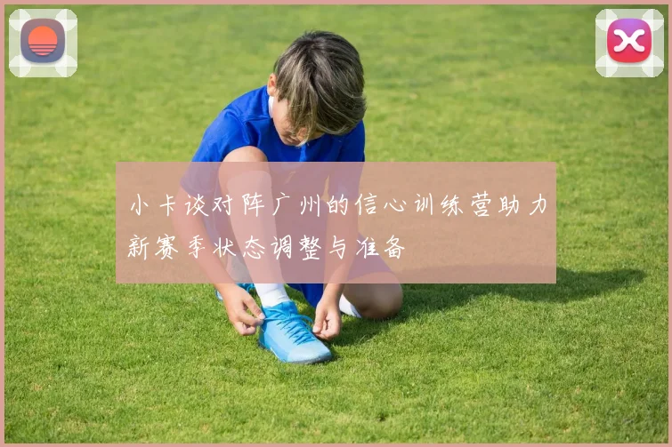 小卡谈对阵广州的信心训练营助力新赛季状态调整与准备