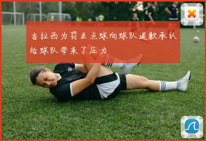 吉拉西为罚丢点球向球队道歉承认给球队带来了压力