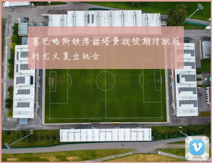 塞巴略斯缺席赫塔费战役期待欧冠对尤文复出机会