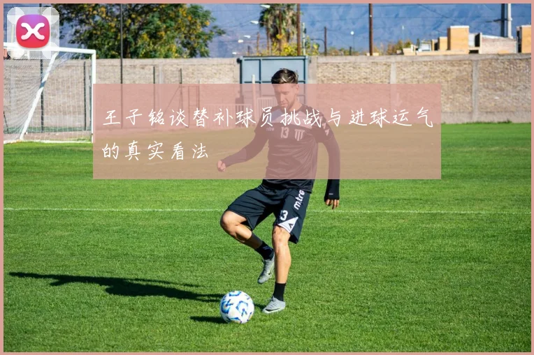 王子铭谈替补球员挑战与进球运气的真实看法