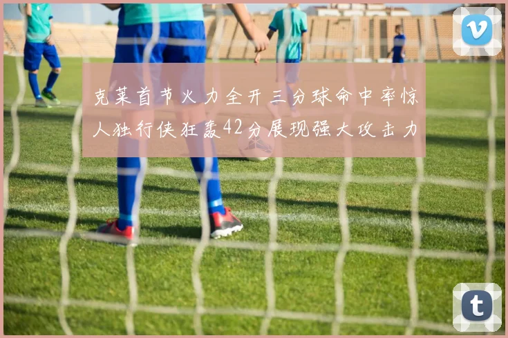 克莱首节火力全开三分球命中率惊人独行侠狂轰42分展现强大攻击力