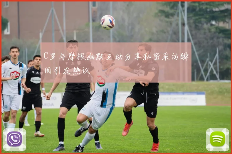 C罗与摩根幽默互动分享私密采访瞬间引发热议