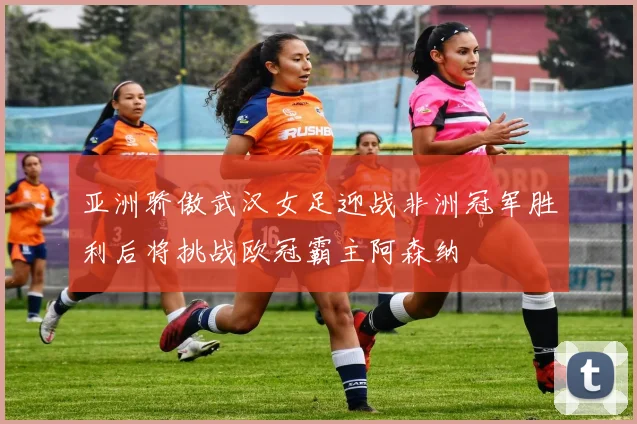 亚洲骄傲武汉女足迎战非洲冠军胜利后将挑战欧冠霸主阿森纳