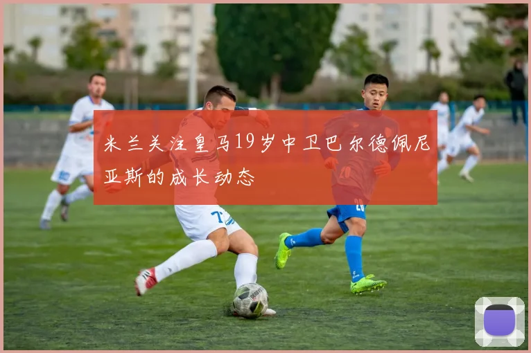 米兰关注皇马19岁中卫巴尔德佩尼亚斯的成长动态