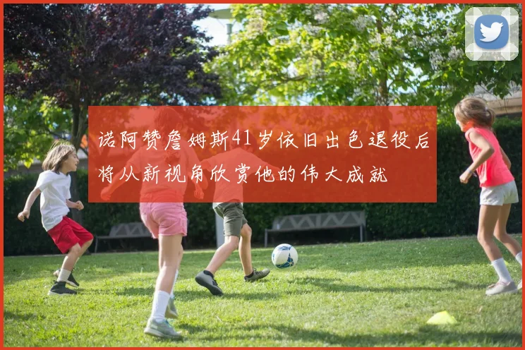诺阿赞詹姆斯41岁依旧出色退役后将从新视角欣赏他的伟大成就
