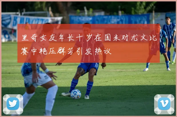 里奇女友年长十岁在国米对尤文比赛中艳压群芳引发热议