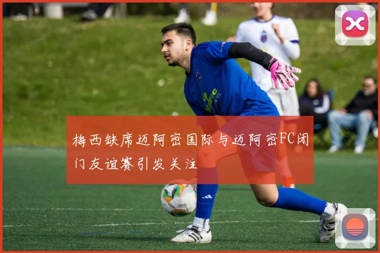 梅西缺席迈阿密国际与迈阿密FC闭门友谊赛引发关注