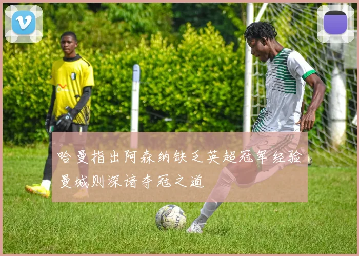 哈曼指出阿森纳缺乏英超冠军经验曼城则深谙夺冠之道