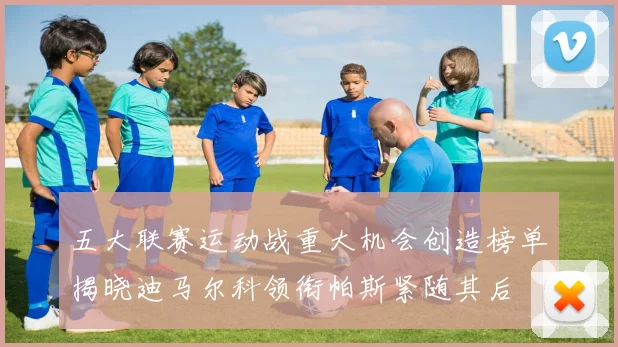 五大联赛运动战重大机会创造榜单揭晓迪马尔科领衔帕斯紧随其后