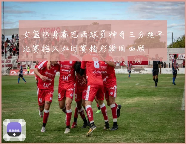 女篮热身赛巴西球员神奇三分绝平比赛拖入加时赛精彩瞬间回顾