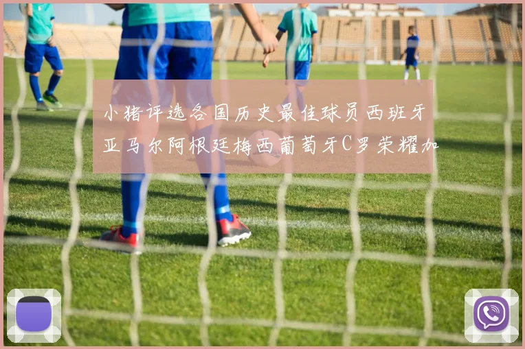 小猪评选各国历史最佳球员西班牙亚马尔阿根廷梅西葡萄牙C罗荣耀加冕