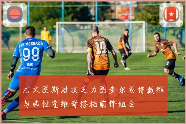 尤文图斯进攻乏力图多尔或将戴维与弗拉霍维奇搭档前锋组合