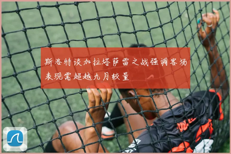 斯洛特谈加拉塔萨雷之战强调客场表现需超越九月较量