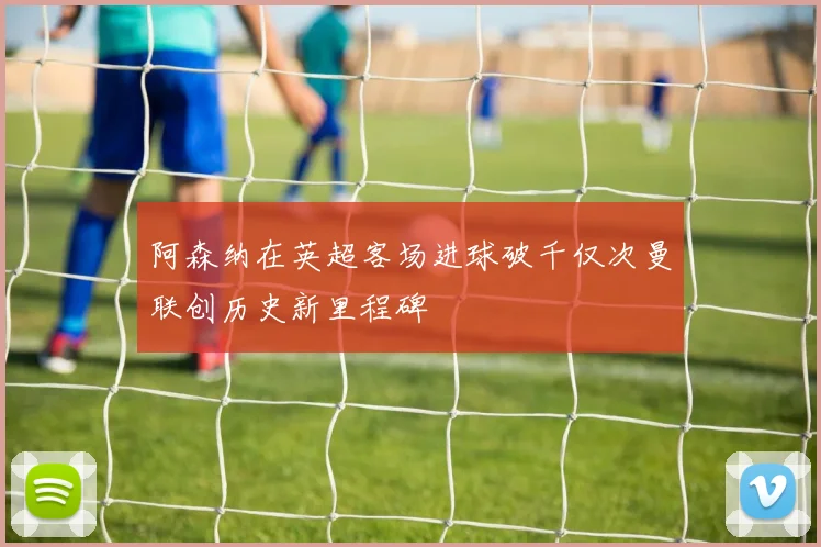 阿森纳在英超客场进球破千仅次曼联创历史新里程碑