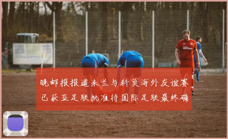 晚邮报报道米兰与科莫海外友谊赛已获亚足联批准待国际足联最终确认