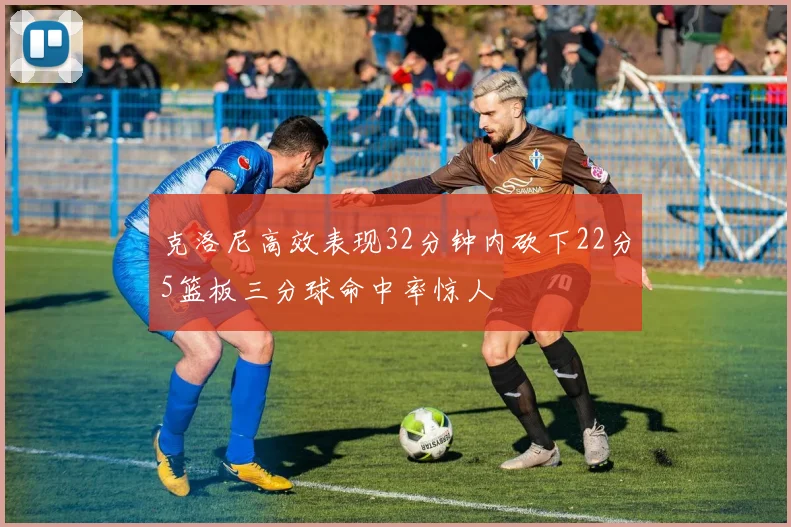 克洛尼高效表现32分钟内砍下22分5篮板三分球命中率惊人