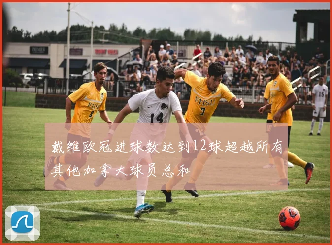 戴维欧冠进球数达到12球超越所有其他加拿大球员总和