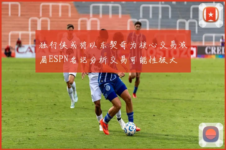 独行侠或将以东契奇为核心交易浓眉ESPN名记分析交易可能性极大