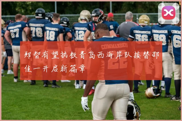 郑智有望执教青岛西海岸队接替邵佳一开启新篇章
